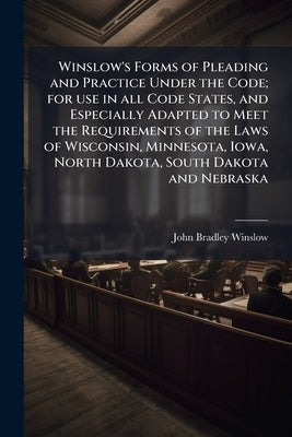 Winslow's Forms of Pleading and Practice Under the Code; for use in all Code States, and Especially Adapted to Meet the Requirements of the Laws of Wi by Winslow, John Bradley