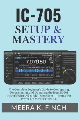 IC-705 Setup & Mastery: The Complete Beginner's Guide to Configuring, Programming, and Operating the Icom IC-705 HF/VHF/UHF All-Mode Transceiver - Fro by Finch, Meera K.