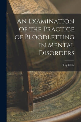 An Examination of the Practice of Bloodletting in Mental Disorders by Earle, Pliny