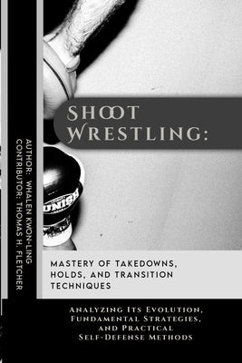 Shoot Wrestling: Mastery of Takedowns, Holds, and Transition Techniques: Analyzing Its Evolution, Fundamental Strategies, and Practical by Fletcher, Thomas H.