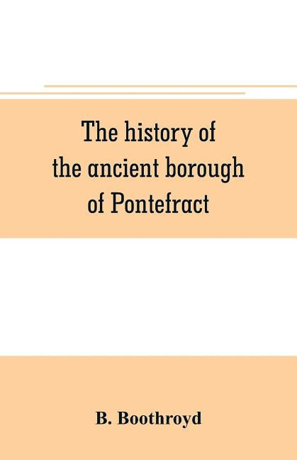 The history of the ancient borough of Pontefract, containing an interesting account of its castle, and the three different sieges it sustained, during by Boothroyd, B.