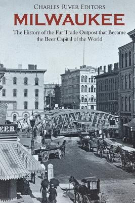 Milwaukee: The History of the Fur Trade Outpost that Became the Beer Capital of the World by Charles River