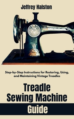 Treadle Sewing Machine Guide: Step-by-Step Instructions for Restoring, Using, and Maintaining Vintage Treadles by Halston, Jeffrey