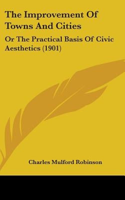 The Improvement Of Towns And Cities: Or The Practical Basis Of Civic Aesthetics (1901) by Robinson, Charles Mulford