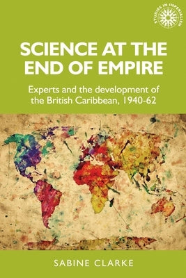 Science at the End of Empire: Experts and the Development of the British Caribbean, 1940-62 by Clarke, Sabine