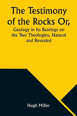 The Testimony of the Rocks Or, Geology in Its Bearings on the Two Theologies, Natural and Revealed by Miller, Hugh