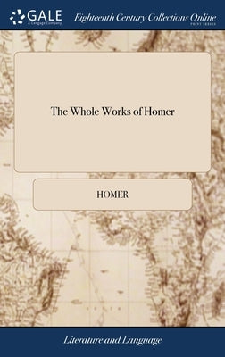 The Whole Works of Homer: Translated by Alexander Pope, Esquire. Containing the Iliad The Odyssey The Battle of the Frogs and Mice. Together Wit by Homer