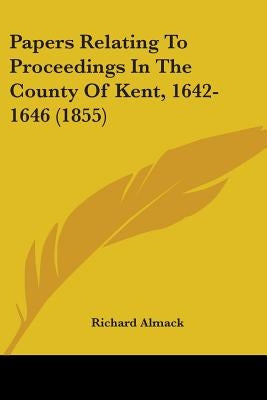 Papers Relating To Proceedings In The County Of Kent, 1642-1646 (1855) by Almack, Richard