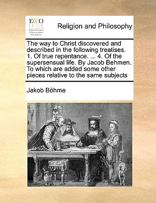 The Way to Christ Discovered and Described in the Following Treatises. 1. of True Repentance. ... 4. of the Supersensual Life. by Jacob Behmen. to Whi by Bhme, Jakob