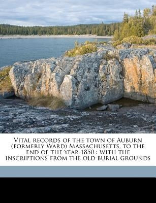 Vital records of the town of Auburn (formerly Ward) Massachusetts, to the end of the year 1850: with the inscriptions from the old burial grounds by Auburn, Auburn