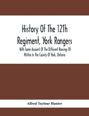 History Of The 12Th Regiment, York Rangers: With Some Account Of The Different Raisings Of Militia In The County Of York, Ontario by Taylour Hunter, Alfred