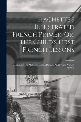 Hachette's Illustrated French Primer, Or, The Child's First French Lessons: Containing The Alphabet, Words, Phrases, And French Nursery Rhymes by Anonymous