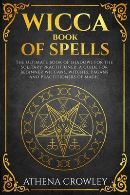 Wicca Book of Spells: The Ultimate Book of Shadows for the Solitary Practitioner. A Guide for Beginner Wiccans, Witches, Pagans and practiti by Crowley, Athena