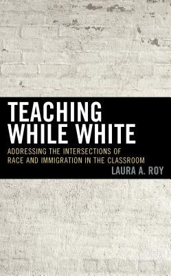 Teaching While White: Addressing the Intersections of Race and Immigration in the Classroom by Roy, Laura A.