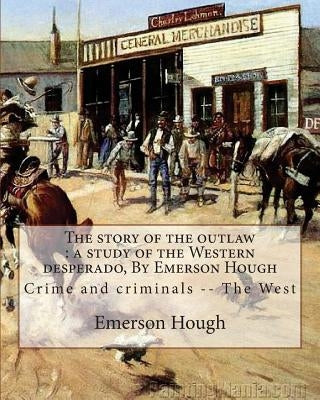 The story of the outlaw: a study of the Western desperado, By Emerson Hough: Crime and criminals -- The West (illustrated) by Hough, Emerson