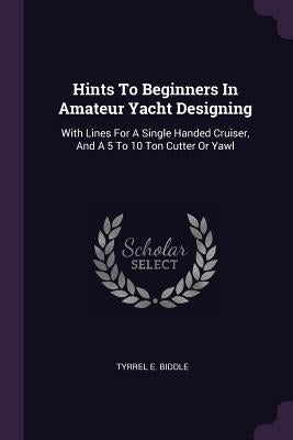 Hints To Beginners In Amateur Yacht Designing: With Lines For A Single Handed Cruiser, And A 5 To 10 Ton Cutter Or Yawl by Biddle, Tyrrel E.