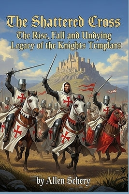The Shattered Cross the Rise, Fall and Undying Legacy of the Knights Templars by Schery, Allen
