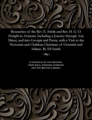 Researches of the Rev. E. Smith and Rev. H. G. O. Dwight in Armenia: Including a Journey Through Asia Minor, and Into Georgia and Persia, with a Visit by Smith, Eli American Missionary