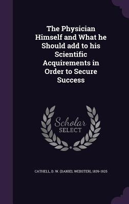 The Physician Himself and What he Should add to his Scientific Acquirements in Order to Secure Success by Cathell, D. W. (Daniel Webster) 1839-19