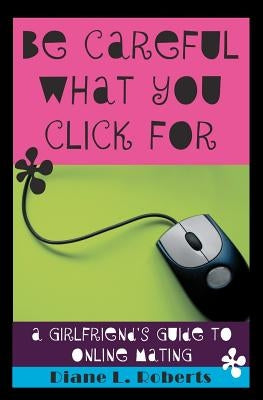 Be Careful What You Click For: A Girlfriend's Guide to Online Mating by Roberts, Diane L.