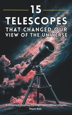 15 Telescopes That Changed Our View of the Universe: A Historical Journey Through Space Observatories by Bale, Rayan