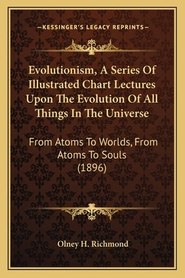 Evolutionism, a Series of Illustrated Chart Lectures Upon the Evolution of All Things in the Universe: From Atoms to Worlds, from Atoms to Souls (1896 by Richmond, Olney H.
