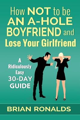 How Not to be an A-Hole Boyfriend and Lose Your Girlfriend by Ronalds, Brian
