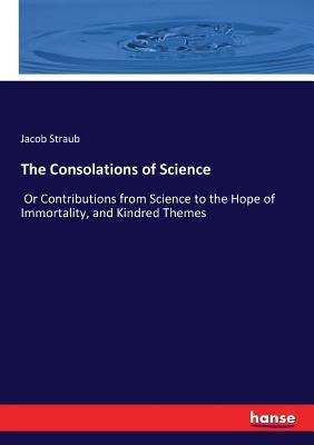 The Consolations of Science: Or Contributions from Science to the Hope of Immortality, and Kindred Themes by Straub, Jacob