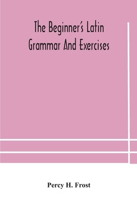 The beginner's Latin grammar and exercises by H. Frost, Percy