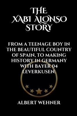 The Xabi Alonso Story: From a Teenage Boy in the Beautiful Country of Spain, to Making History in Germany with Bayer 04 Leverkusen. by Wehner, Albert