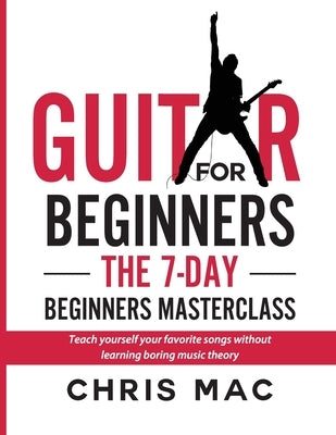 Guitar for Beginners - The 7-day Beginner's Masterclass: Teach yourself your favorite songs without learning boring music theory! by Mac, Chris