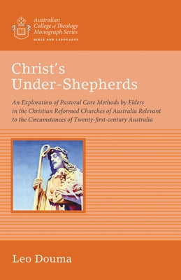Christ's Under-Shepherds: An Exploration of Pastoral Care Methods by Elders in the Christian Reformed Churches of Australia Relevant to the Circ by Douma, Leo