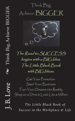 Think Big, Achieve BIGGER: The Little Black Book of Success in the Workplace & Life by Love, J. B.