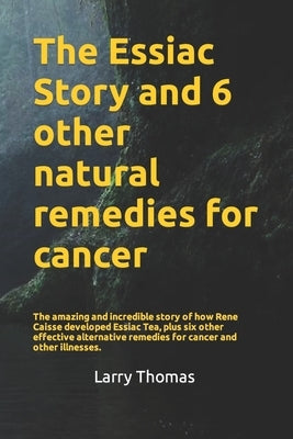 The Essiac Story and 6 other natural remedies for cancer: The amazing and incredible story of how Rene Caisse developed Essiac Tea, plus six other eff by Thomas, Larry