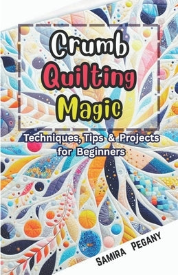 Crumb Quilting Magic: Techniques, Tips, and Projects for Beginners by Pegany, Samira