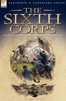 The Sixth Corps: The Army of the Potomac, Union Army, During the American Civil War by Stevens, George T.