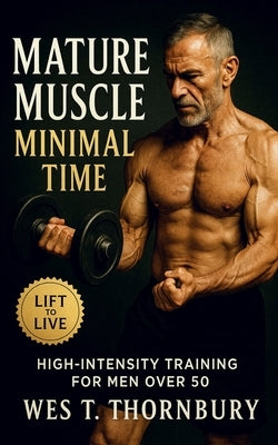 Mature Muscle, Minimal Time: High-Intensity Training for Men Over 50: Build strength, restore energy, and master sustainable fitness through efficient by Thornbury, Wes T.