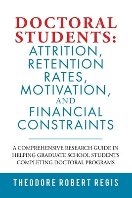 Doctoral Students: Attrition, Retention Rates, Motivation, and Financial Constraints: A Comprehensive Research Guide in Helping Graduate by Regis, Theodore Robert