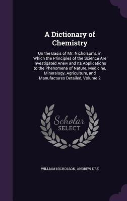 A Dictionary of Chemistry: On the Basis of Mr. Nicholson's, in Which the Principles of the Science Are Investigated Anew and Its Applications to by Nicholson, William