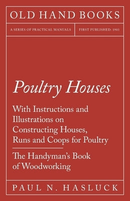 Poultry Houses - With Instructions and Illustrations on Constructing Houses, Runs and Coops for Poultry - The Handyman's Book of Woodworking by Hasluck, Paul N.