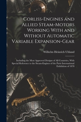 Corliss-Engines and Allied Steam-Motors Working With and Without Automatic Variable Expansion-Gear: Including the Most Approved Designs of All Countri by Uhland, Wilhelm Heinrich