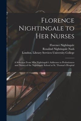 Florence Nightingale to Her Nurses: a Selection From Miss Nightingale's Addresses to Probationers and Nurses of the Nightingale School at St. Thomas's by Nightingale, Florence 1820-1910