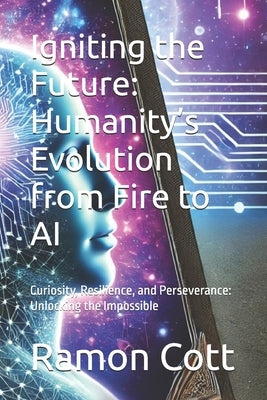 Igniting the Future: Humanity's Evolution from Fire to AI: Curiosity, Resilience, and Perseverance: Unlocking the Impossible by Cott, Ramon