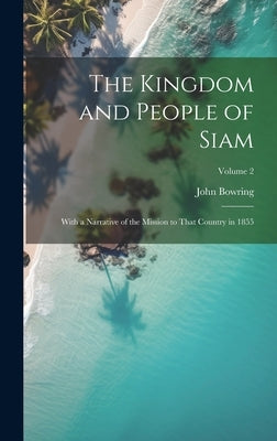 The Kingdom and People of Siam: With a Narrative of the Mission to That Country in 1855; Volume 2 by Bowring, John