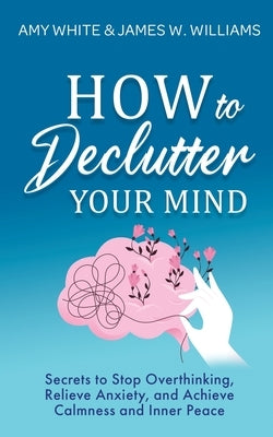 How to Declutter Your Mind: Secrets to Stop Overthinking, Relieve Anxiety, and Achieve Calmness and Inner Peace (Mindfulness and Minimalism) by White, Amy