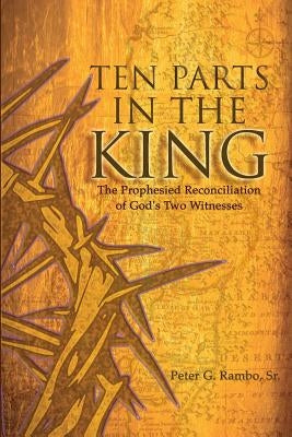 Ten Parts In The King: The Prophesied Reconciliation of God's Two Witnesses by Rambo, Peter Gunnar, Sr.