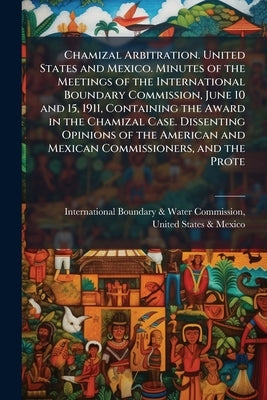 Chamizal Arbitration. United States and Mexico. Minutes of the Meetings of the International Boundary Commission, June 10 and 15, 1911, Containing the by International Boundary & Water Commissio