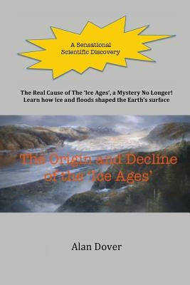 The Origin and Decline of the 'Ice Ages': The Real Cause of the 'Ice Ages' Discovered - A Mystery No Longer by Dover, Alan E.