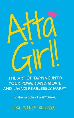 Atta Girl!: The Art of Tapping into Your Power and Moxie and Living Fearlessly Happy (In the Middle of a Sh*Tshow) by Sullivan, Lisa Bailey