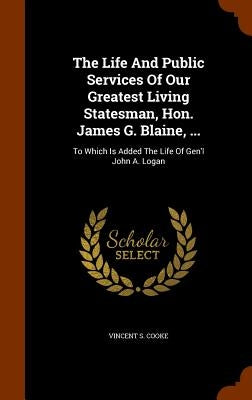 The Life And Public Services Of Our Greatest Living Statesman, Hon. James G. Blaine, ...: To Which Is Added The Life Of Gen'l John A. Logan by Cooke, Vincent S.